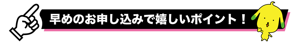 早めのお申し込みで嬉しいポイント